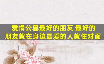 爱情公墓最好的朋友 最好的朋友就在身边最爱的人就住对面